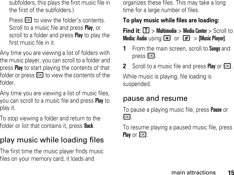 15main attractionssubfolders, this plays the first music file in the first of the subfolders.)Press r to view the folder’s contents. Scroll to a music file and press Play, or scroll to a folder and press Play to play the first music file in it. Any time you are viewing a list of folders with the music player, you can scroll to a folder and press Play to start playing the contents of that folder or press r to view the contents of the folder. Any time you are viewing a list of music files, you can scroll to a music file and press Play to play it. To stop viewing a folder and return to the folder or list that contains it, press Back. play music while loading filesThe first time the music player finds music files on your memory card, it loads and organizes these files. This may take a long time for a large number of files. To play music while files are loading:Find it: M &gt; Multimedia &gt; Media Center &gt; Scroll to Media: Audio using * or # &gt; [Music Player].1From the main screen, scroll to Songs and press r. 2Scroll to a music file and press Play or r. While music is playing, file loading is suspended.pause and resumeTo pause a playing music file, press Pause or r. To resume playing a paused music file, press Play or r.