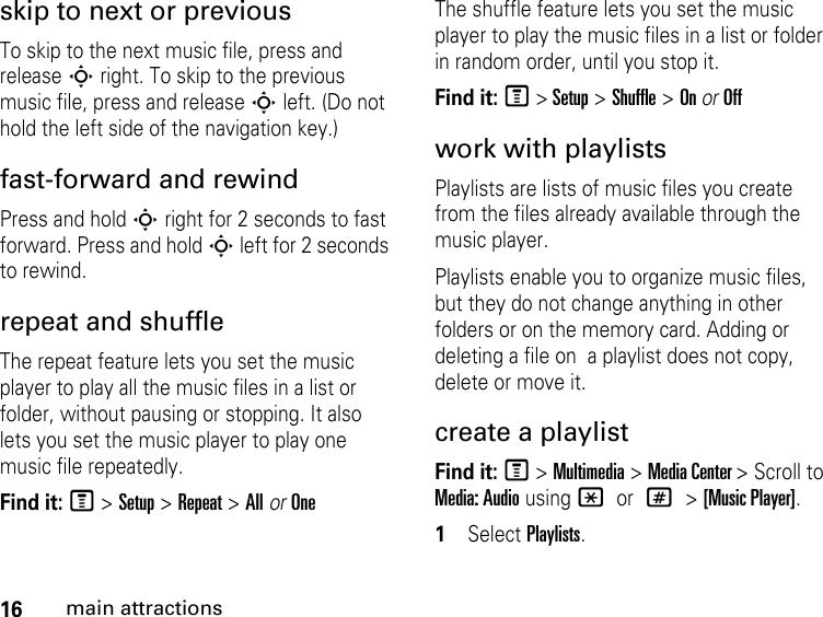 16main attractionsskip to next or previous To skip to the next music file, press and release S right. To skip to the previous music file, press and release S left. (Do not hold the left side of the navigation key.) fast-forward and rewind Press and hold S right for 2 seconds to fast forward. Press and hold S left for 2 seconds to rewind.repeat and shuffle The repeat feature lets you set the music player to play all the music files in a list or folder, without pausing or stopping. It also lets you set the music player to play one music file repeatedly. Find it: M &gt; Setup &gt; Repeat &gt; All or OneThe shuffle feature lets you set the music player to play the music files in a list or folder in random order, until you stop it. Find it: M &gt; Setup &gt; Shuffle &gt; On or Offwork with playlists Playlists are lists of music files you create from the files already available through the music player. Playlists enable you to organize music files, but they do not change anything in other folders or on the memory card. Adding or deleting a file on  a playlist does not copy, delete or move it. create a playlist Find it: M &gt; Multimedia &gt; Media Center &gt; Scroll to Media: Audio using * or # &gt; [Music Player].1Select Playlists. 