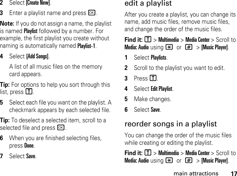 17main attractions2Select [Create New]. 3Enter a playlist name and press r. Note: If you do not assign a name, the playlist is named Playlist followed by a number. For example, the first playlist you create without naming is automatically named Playlist-1.4Select [Add Songs]. A list of all music files on the memory card appears. Tip: For options to help you sort through this list, press M. 5Select each file you want on the playlist. A checkmark appears by each selected file. Tip: To deselect a selected item, scroll to a selected file and press r.6When you are finished selecting files, press Done. 7Select Save. edit a playlist After you create a playlist, you can change its name, add music files, remove music files, and change the order of the music files. Find it: M &gt; Multimedia &gt; Media Center &gt; Scroll to Media: Audio using * or # &gt; [Music Player].1Select Playlists.2Scroll to the playlist you want to edit.3Press M.4Select Edit Playlist.5Make changes.6Select Save. reorder songs in a playlist You can change the order of the music files while creating or editing the playlist. Find it: M &gt; Multimedia &gt; Media Center &gt; Scroll to Media: Audio using * or # &gt; [Music Player].