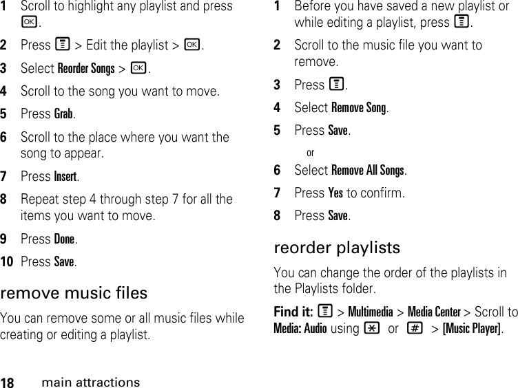 18main attractions1Scroll to highlight any playlist and press r.2Press M &gt; Edit the playlist &gt; r.3Select Reorder Songs &gt; r.4Scroll to the song you want to move.5Press Grab.6Scroll to the place where you want the song to appear.7Press Insert.8Repeat step 4 through step 7 for all the items you want to move.9Press Done.10Press Save.remove music files You can remove some or all music files while creating or editing a playlist. 1Before you have saved a new playlist or while editing a playlist, press M.2Scroll to the music file you want to remove.3Press M.4Select Remove Song.5Press Save.or6Select Remove All Songs.7Press Yes to confirm.8Press Save. reorder playlists You can change the order of the playlists in the Playlists folder. Find it: M &gt; Multimedia &gt; Media Center &gt; Scroll to Media: Audio using * or # &gt; [Music Player].