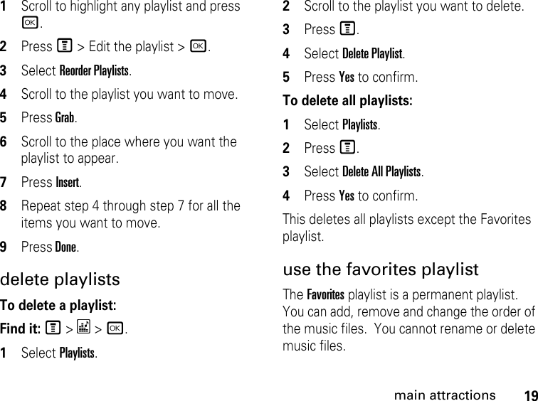 19main attractions1Scroll to highlight any playlist and press r.2Press M &gt; Edit the playlist &gt; r.3Select Reorder Playlists.4Scroll to the playlist you want to move.5Press Grab.6Scroll to the place where you want the playlist to appear.7Press Insert.8Repeat step 4 through step 7 for all the items you want to move.9Press Done.delete playlistsTo delete a playlist:Find it: M &gt; * &gt; r.1Select Playlists.2Scroll to the playlist you want to delete.3Press M.4Select Delete Playlist.5Press Yes to confirm.To delete all playlists:1Select Playlists.2Press M.3Select Delete All Playlists.4Press Yes to confirm. This deletes all playlists except the Favorites playlist. use the favorites playlist The Favorites playlist is a permanent playlist. You can add, remove and change the order of the music files.  You cannot rename or delete music files. 