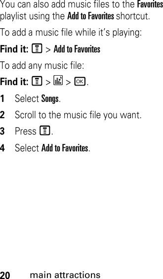 20main attractionsYou can also add music files to the Favorites playlist using the Add to Favorites shortcut. To add a music file while it’s playing:Find it: M &gt; Add to FavoritesTo add any music file:Find it: M &gt; * &gt; r.1Select Songs.2Scroll to the music file you want.3Press M.4Select Add to Favorites.