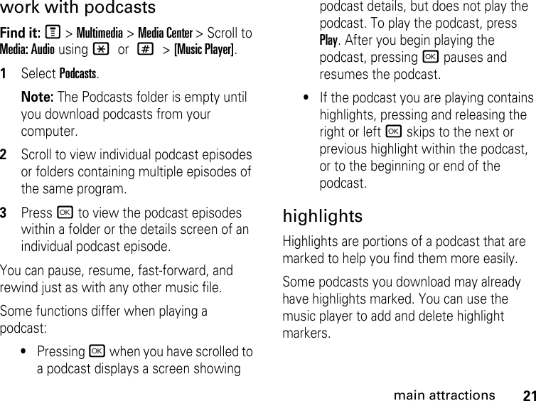 21main attractionswork with podcastsFind it: M &gt; Multimedia &gt; Media Center &gt; Scroll to Media: Audio using * or # &gt; [Music Player].1Select Podcasts.Note: The Podcasts folder is empty until you download podcasts from your computer.2Scroll to view individual podcast episodes or folders containing multiple episodes of the same program. 3Press r to view the podcast episodes within a folder or the details screen of an individual podcast episode. You can pause, resume, fast-forward, and rewind just as with any other music file.Some functions differ when playing a podcast:•Pressing r when you have scrolled to a podcast displays a screen showing podcast details, but does not play the podcast. To play the podcast, press Play. After you begin playing the podcast, pressing r pauses and resumes the podcast.•If the podcast you are playing contains highlights, pressing and releasing the right or left r skips to the next or previous highlight within the podcast, or to the beginning or end of the podcast.highlights Highlights are portions of a podcast that are marked to help you find them more easily. Some podcasts you download may already have highlights marked. You can use the music player to add and delete highlight markers.