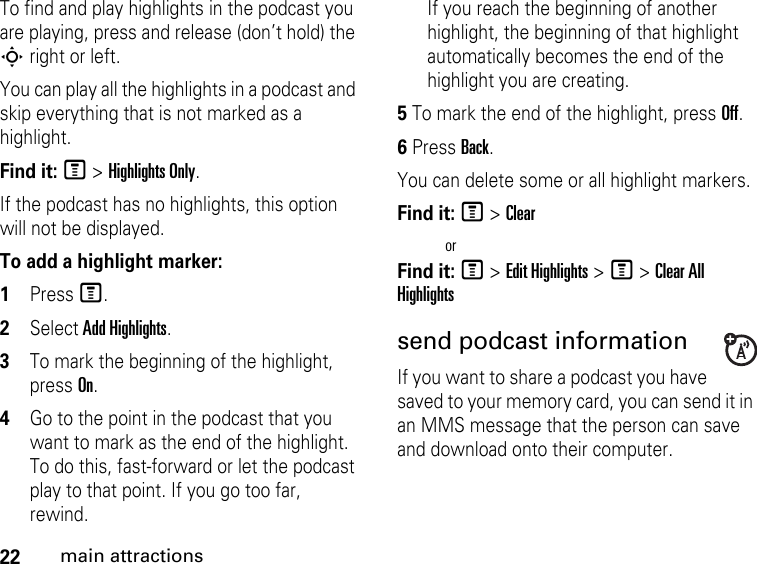 22main attractionsTo find and play highlights in the podcast you are playing, press and release (don’t hold) the S right or left.You can play all the highlights in a podcast and skip everything that is not marked as a highlight.Find it: M &gt; Highlights Only.If the podcast has no highlights, this option will not be displayed.To add a highlight marker:1Press M. 2Select Add Highlights. 3To mark the beginning of the highlight, press On. 4Go to the point in the podcast that you want to mark as the end of the highlight. To do this, fast-forward or let the podcast play to that point. If you go too far, rewind. If you reach the beginning of another highlight, the beginning of that highlight automatically becomes the end of the highlight you are creating.5 To mark the end of the highlight, press Off.6 Press Back.You can delete some or all highlight markers.Find it: M &gt; ClearorFind it: M &gt; Edit Highlights &gt; M &gt; Clear All Highlightssend podcast information If you want to share a podcast you have saved to your memory card, you can send it in an MMS message that the person can save and download onto their computer. 