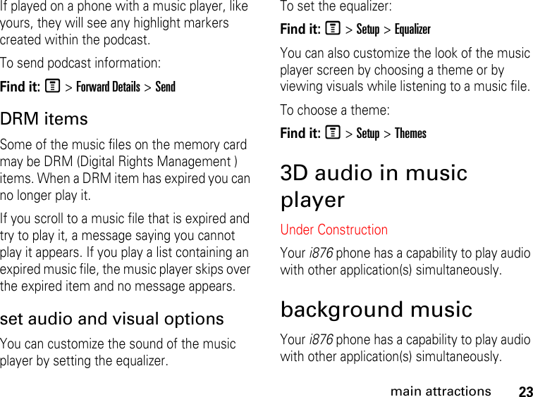 23main attractionsIf played on a phone with a music player, like yours, they will see any highlight markers created within the podcast.To send podcast information:Find it: M &gt; Forward Details &gt; SendDRM items Some of the music files on the memory card may be DRM (Digital Rights Management ) items. When a DRM item has expired you can no longer play it. If you scroll to a music file that is expired and try to play it, a message saying you cannot play it appears. If you play a list containing an expired music file, the music player skips over the expired item and no message appears.set audio and visual options You can customize the sound of the music player by setting the equalizer. To set the equalizer:Find it: M &gt; Setup &gt; EqualizerYou can also customize the look of the music player screen by choosing a theme or by viewing visuals while listening to a music file. To choose a theme:Find it: M &gt; Setup &gt; Themes3D audio in music playerUnder ConstructionYour i876 phone has a capability to play audio with other application(s) simultaneously. background musicYour i876 phone has a capability to play audio with other application(s) simultaneously. 