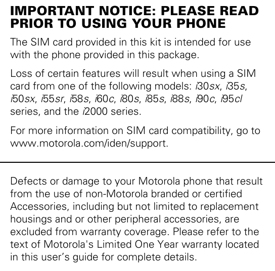 IMPORTANT NOTICE: PLEASE READ PRIOR TO USING YOUR PHONEThe SIM card provided in this kit is intended for use with the phone provided in this package. Loss of certain features will result when using a SIM card from one of the following models: i30sx, i35s, i50sx, i55sr, i58s, i60c, i80s, i85s, i88s, i90c, i95cl series, and the i2000 series.For more information on SIM card compatibility, go to www.motorola.com/iden/support.Defects or damage to your Motorola phone that result from the use of non-Motorola branded or certified Accessories, including but not limited to replacement housings and or other peripheral accessories, are excluded from warranty coverage. Please refer to the text of Motorola&apos;s Limited One Year warranty located in this user’s guide for complete details.