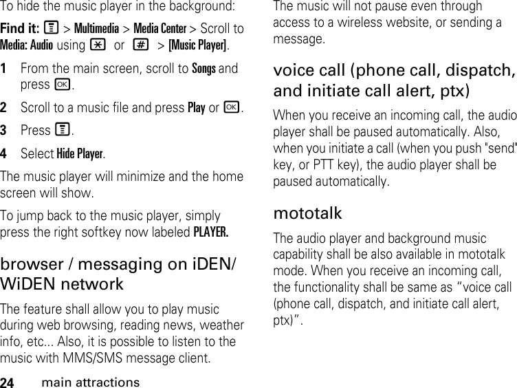 24main attractionsTo hide the music player in the background:Find it: M &gt; Multimedia &gt; Media Center &gt; Scroll to Media: Audio using * or # &gt; [Music Player].1From the main screen, scroll to Songs and press r. 2Scroll to a music file and press Play or r. 3Press M. 4Select Hide Player.The music player will minimize and the home screen will show.To jump back to the music player, simply press the right softkey now labeled PLAYER.browser / messaging on iDEN/WiDEN networkThe feature shall allow you to play music during web browsing, reading news, weather info, etc... Also, it is possible to listen to the music with MMS/SMS message client.The music will not pause even through access to a wireless website, or sending a message. voice call (phone call, dispatch, and initiate call alert, ptx)When you receive an incoming call, the audio player shall be paused automatically. Also, when you initiate a call (when you push &quot;send&quot; key, or PTT key), the audio player shall be paused automatically.mototalkThe audio player and background music capability shall be also available in mototalk mode. When you receive an incoming call, the functionality shall be same as “voice call (phone call, dispatch, and initiate call alert, ptx)”.  