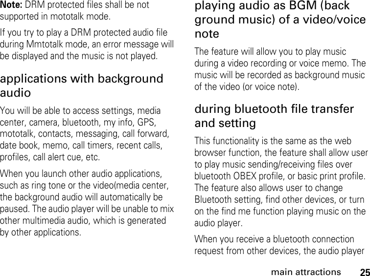 25main attractionsNote: DRM protected files shall be not supported in mototalk mode.If you try to play a DRM protected audio file during Mmtotalk mode, an error message will be displayed and the music is not played.applications with background audioYou will be able to access settings, media center, camera, bluetooth, my info, GPS, mototalk, contacts, messaging, call forward, date book, memo, call timers, recent calls, profiles, call alert cue, etc.When you launch other audio applications, such as ring tone or the video(media center, the background audio will automatically be paused. The audio player will be unable to mix other multimedia audio, which is generated by other applications.playing audio as BGM (back ground music) of a video/voice noteThe feature will allow you to play music during a video recording or voice memo. The music will be recorded as background music of the video (or voice note).during bluetooth file transfer and settingThis functionality is the same as the web browser function, the feature shall allow user to play music sending/receiving files over bluetooth OBEX profile, or basic print profile.  The feature also allows user to change Bluetooth setting, find other devices, or turn on the find me function playing music on the audio player.When you receive a bluetooth connection request from other devices, the audio player 