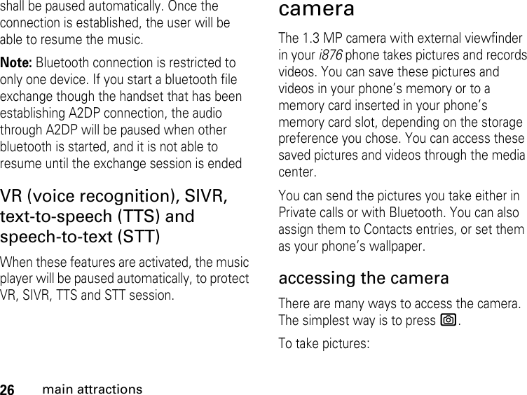 26main attractionsshall be paused automatically. Once the connection is established, the user will be able to resume the music.Note: Bluetooth connection is restricted to only one device. If you start a bluetooth file exchange though the handset that has been establishing A2DP connection, the audio through A2DP will be paused when other bluetooth is started, and it is not able to resume until the exchange session is endedVR (voice recognition), SIVR, text-to-speech (TTS) and speech-to-text (STT)When these features are activated, the music player will be paused automatically, to protect VR, SIVR, TTS and STT session. cameraThe 1.3 MP camera with external viewfinder in your i876 phone takes pictures and records videos. You can save these pictures and videos in your phone’s memory or to a memory card inserted in your phone’s memory card slot, depending on the storage preference you chose. You can access these saved pictures and videos through the media center. You can send the pictures you take either in Private calls or with Bluetooth. You can also assign them to Contacts entries, or set them as your phone’s wallpaper. accessing the camera There are many ways to access the camera. The simplest way is to press e. To take pictures: