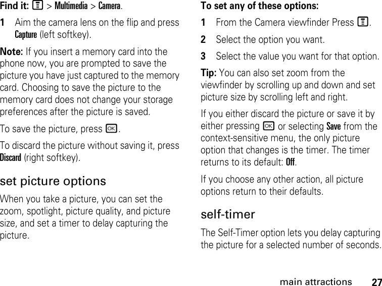 27main attractionsFind it: M &gt; Multimedia &gt; Camera.1Aim the camera lens on the flip and press Capture (left softkey).Note: If you insert a memory card into the phone now, you are prompted to save the picture you have just captured to the memory card. Choosing to save the picture to the memory card does not change your storage preferences after the picture is saved. To save the picture, press r.To discard the picture without saving it, press Discard (right softkey).set picture optionsWhen you take a picture, you can set the zoom, spotlight, picture quality, and picture size, and set a timer to delay capturing the picture.To set any of these options:1From the Camera viewfinder Press M.2Select the option you want.3Select the value you want for that option.Tip: You can also set zoom from the viewfinder by scrolling up and down and set picture size by scrolling left and right. If you either discard the picture or save it by either pressing r or selecting Save from the context-sensitive menu, the only picture option that changes is the timer. The timer returns to its default: Off. If you choose any other action, all picture options return to their defaults. self-timer The Self-Timer option lets you delay capturing the picture for a selected number of seconds.