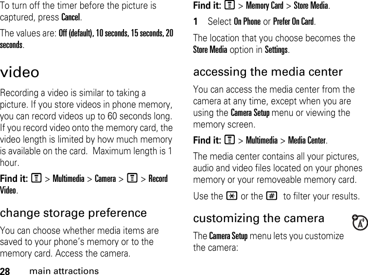 28main attractionsTo turn off the timer before the picture is captured, press Cancel. The values are: Off (default), 10 seconds, 15 seconds, 20 seconds. video Recording a video is similar to taking a picture. If you store videos in phone memory, you can record videos up to 60 seconds long. If you record video onto the memory card, the video length is limited by how much memory is available on the card.  Maximum length is 1 hour. Find it: M &gt; Multimedia &gt; Camera &gt; M &gt; Record Video.change storage preference You can choose whether media items are saved to your phone’s memory or to the memory card. Access the camera.Find it: M &gt; Memory Card &gt; Store Media.1Select On Phone or Prefer On Card. The location that you choose becomes the Store Media option in Settings.accessing the media center You can access the media center from the camera at any time, except when you are using the Camera Setup menu or viewing the memory screen. Find it: M &gt; Multimedia &gt; Media Center.The media center contains all your pictures, audio and video files located on your phones memory or your removeable memory card.Use the * or the # to filter your results.customizing the cameraThe Camera Setup menu lets you customize the camera: 