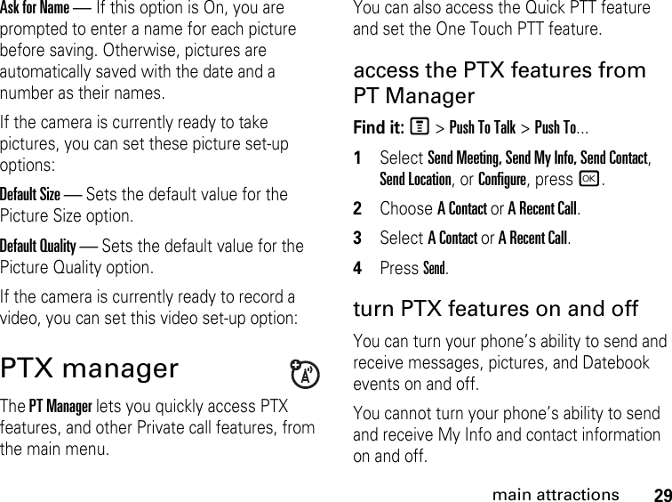 29main attractionsAsk for Name — If this option is On, you are prompted to enter a name for each picture before saving. Otherwise, pictures are automatically saved with the date and a number as their names.If the camera is currently ready to take pictures, you can set these picture set-up options: Default Size — Sets the default value for the Picture Size option. Default Quality — Sets the default value for the Picture Quality option. If the camera is currently ready to record a video, you can set this video set-up option: PTX manager The PT Manager lets you quickly access PTX features, and other Private call features, from the main menu. You can also access the Quick PTT feature and set the One Touch PTT feature. access the PTX features from PT ManagerFind it: M &gt; Push To Talk &gt; Push To...1Select Send Meeting, Send My Info, Send Contact, Send Location, or Configure, press r.2Choose A Contact or A Recent Call.3Select A Contact or A Recent Call.4Press Send.turn PTX features on and off You can turn your phone’s ability to send and receive messages, pictures, and Datebook events on and off. You cannot turn your phone’s ability to send and receive My Info and contact information on and off. 