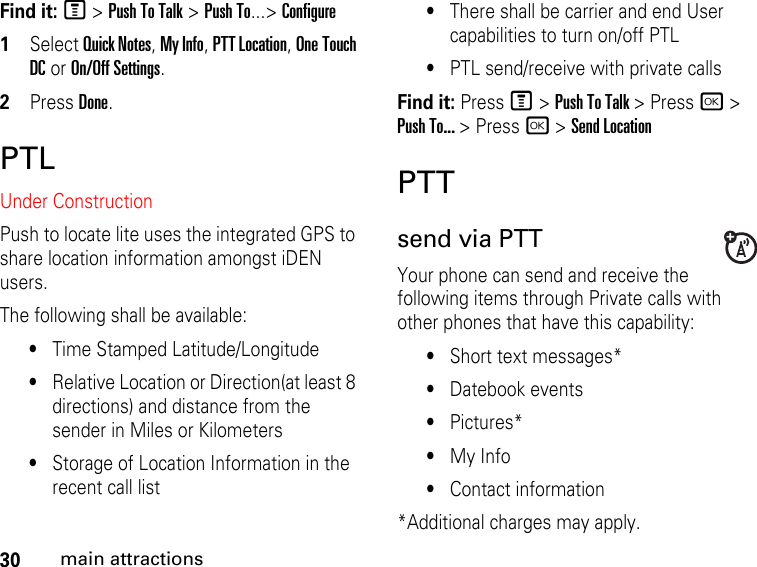 30main attractionsFind it: M &gt; Push To Talk &gt; Push To...&gt; Configure1Select Quick Notes, My Info, PTT Location, One Touch DC or On/Off Settings.2Press Done.PTLUnder ConstructionPush to locate lite uses the integrated GPS to share location information amongst iDEN users.  The following shall be available:•Time Stamped Latitude/Longitude•Relative Location or Direction(at least 8 directions) and distance from the sender in Miles or Kilometers •Storage of Location Information in the recent call list•There shall be carrier and end User capabilities to turn on/off PTL •PTL send/receive with private callsFind it: Press M &gt; Push To Talk &gt; Press r &gt; Push To... &gt; Press r &gt; Send LocationPTTsend via PTT Your phone can send and receive the following items through Private calls with other phones that have this capability:•Short text messages*•Datebook events•Pictures*•My Info•Contact information*Additional charges may apply.