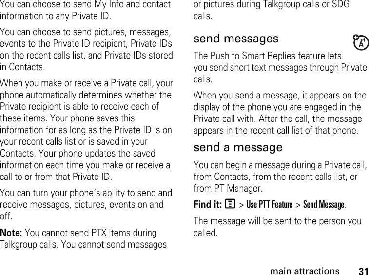 31main attractionsYou can choose to send My Info and contact information to any Private ID.You can choose to send pictures, messages, events to the Private ID recipient, Private IDs on the recent calls list, and Private IDs stored in Contacts.When you make or receive a Private call, your phone automatically determines whether the Private recipient is able to receive each of these items. Your phone saves this information for as long as the Private ID is on your recent calls list or is saved in your Contacts. Your phone updates the saved information each time you make or receive a call to or from that Private ID.You can turn your phone’s ability to send and receive messages, pictures, events on and off.Note: You cannot send PTX items during Talkgroup calls. You cannot send messages or pictures during Talkgroup calls or SDG calls. send messagesThe Push to Smart Replies feature lets you send short text messages through Private calls. When you send a message, it appears on the display of the phone you are engaged in the Private call with. After the call, the message appears in the recent call list of that phone. send a messageYou can begin a message during a Private call, from Contacts, from the recent calls list, or from PT Manager.Find it: M &gt; Use PTT Feature &gt; Send Message.The message will be sent to the person you called.