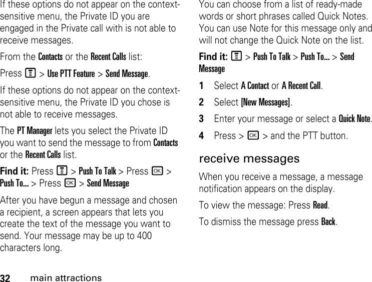 32main attractionsIf these options do not appear on the context-sensitive menu, the Private ID you are engaged in the Private call with is not able to receive messages. From the Contacts or the Recent Calls list:Press M &gt; Use PTT Feature &gt; Send Message.If these options do not appear on the context-sensitive menu, the Private ID you chose is not able to receive messages.The PT Manager lets you select the Private ID you want to send the message to from Contacts or the Recent Calls list.Find it: Press M &gt; Push To Talk &gt; Press r &gt; Push To... &gt; Press r &gt; Send MessageAfter you have begun a message and chosen a recipient, a screen appears that lets you create the text of the message you want to send. Your message may be up to 400 characters long. You can choose from a list of ready-made words or short phrases called Quick Notes. You can use Note for this message only and will not change the Quick Note on the list. Find it: M &gt; Push To Talk &gt; Push To... &gt; Send Message1Select A Contact or A Recent Call.2Select [New Messages].3Enter your message or select a Quick Note.4Press &gt; r &gt; and the PTT button.receive messages When you receive a message, a message notification appears on the display. To view the message: Press Read. To dismiss the message press Back.