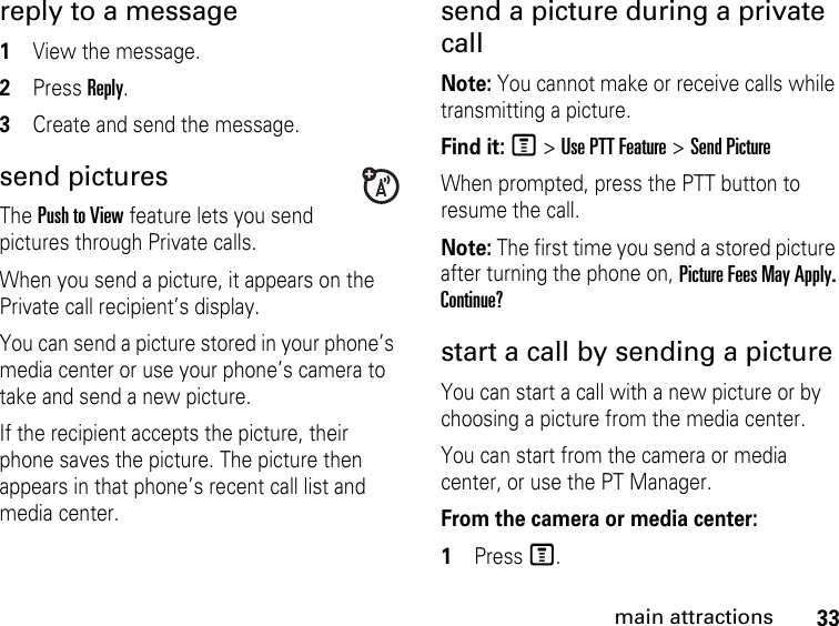 33main attractionsreply to a message1View the message.2Press Reply.3Create and send the message.send picturesThe Push to View feature lets you send pictures through Private calls. When you send a picture, it appears on the Private call recipient’s display. You can send a picture stored in your phone’s media center or use your phone’s camera to take and send a new picture. If the recipient accepts the picture, their phone saves the picture. The picture then appears in that phone’s recent call list and media center.send a picture during a private call Note: You cannot make or receive calls while transmitting a picture. Find it: M &gt; Use PTT Feature &gt; Send PictureWhen prompted, press the PTT button to resume the call.Note: The first time you send a stored picture after turning the phone on, Picture Fees May Apply. Continue?start a call by sending a picture You can start a call with a new picture or by choosing a picture from the media center. You can start from the camera or media center, or use the PT Manager. From the camera or media center:1Press M.