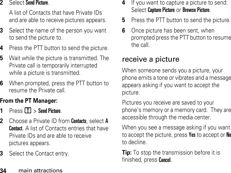 34main attractions2Select Send Picture. A list of Contacts that have Private IDs and are able to receive pictures appears. 3Select the name of the person you want to send the picture to. 4Press the PTT button to send the picture. 5Wait while the picture is transmitted. The Private call is temporarily interrupted while a picture is transmitted. 6When prompted, press the PTT button to resume the Private call. From the PT Manager:1Press M &gt; Send Picture.2Choose a Private ID from Contacts, select A Contact. A list of Contacts entries that have Private IDs and are able to receive pictures appears.3Select the Contact entry. 4If you want to capture a picture to send: Select Capture Picture or Browse Picture.5Press the PTT button to send the picture.6Once picture has been sent, when prompted press the PTT button to resume the call.receive a picture When someone sends you a picture, your phone emits a tone or vibrates and a message appears asking if you want to accept the picture. Pictures you receive are saved to your phone’s memory or a memory card.  They are accessible through the media center. When you see a message asking if you want to accept the picture, press Yes to accept or No to decline.Tip: To stop the transmission before it is finished, press Cancel. 