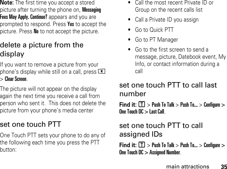 35main attractionsNote: The first time you accept a stored picture after turning the phone on, Messaging Fees May Apply. Continue? appears and you are prompted to respond. Press Yes to accept the picture. Press No to not accept the picture. delete a picture from the display If you want to remove a picture from your phone’s display while still on a call, press m &gt; Clear Screen. The picture will not appear on the display again the next time you receive a call from person who sent it.  This does not delete the picture from your phone’s media centerset one touch PTTOne Touch PTT sets your phone to do any of the following each time you press the PTT button: •Call the most recent Private ID or Group on the recent calls list •Call a Private ID you assign •Go to Quick PTT •Go to PT Manager •Go to the first screen to send a message, picture, Datebook event, My Info, or contact information during a call set one touch PTT to call last numberFind it: M &gt; Push To Talk &gt; Push To... &gt; Configure &gt; One Touch DC &gt; Last Call.set one touch PTT to call assigned IDsFind it: M &gt; Push To Talk &gt; Push To... &gt; Configure &gt; One Touch DC &gt; Assigned Number.