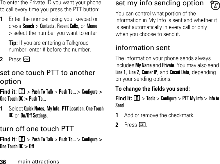 36main attractionsTo enter the Private ID you want your phone to call every time you press the PTT button: 1Enter the number using your keypad or press Search &gt; Contacts, Recent Calls, or Memo &gt; select the number you want to enter. Tip: If you are entering a Talkgroup number, enter # before the number. 2Press r. set one touch PTT to another optionFind it: M &gt; Push To Talk &gt; Push To... &gt; Configure &gt; One Touch DC &gt; Push To...1Select Quick Notes, My Info, PTT Location, One Touch DC or On/Off Settings.turn off one touch PTT Find it: M &gt; Push To Talk &gt; Push To... &gt; Configure &gt; One Touch DC &gt; Off.set my info sending optionYou can control what portion of the information in My Info is sent and whether it is sent automatically in every call or only when you choose to send it. information sent The information your phone sends always includes My Name and Private. You may also send Line 1, Line 2, Carrier IP, and Circuit Data, depending on your sending options. To change the fields you send: Find it: M &gt; Tools &gt; Configure &gt; PTT My Info &gt; Info to Send.1Add or remove the checkmark.2Press r.