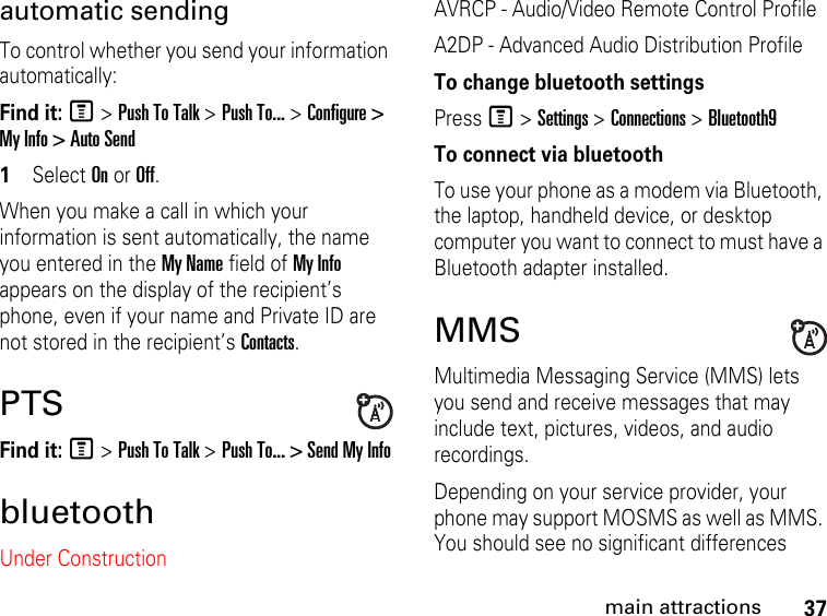 37main attractionsautomatic sending To control whether you send your information automatically: Find it: M &gt; Push To Talk &gt; Push To... &gt; Configure &gt; My Info &gt; Auto Send1Select On or Off.When you make a call in which your information is sent automatically, the name you entered in the My Name field of My Info appears on the display of the recipient’s phone, even if your name and Private ID are not stored in the recipient’s Contacts. PTS Find it: M &gt; Push To Talk &gt; Push To... &gt; Send My InfobluetoothUnder ConstructionAVRCP - Audio/Video Remote Control ProfileA2DP - Advanced Audio Distribution ProfileTo change bluetooth settingsPress M &gt; Settings &gt; Connections &gt; Bluetooth9To connect via bluetoothTo use your phone as a modem via Bluetooth, the laptop, handheld device, or desktop computer you want to connect to must have a Bluetooth adapter installed.MMSMultimedia Messaging Service (MMS) lets you send and receive messages that may include text, pictures, videos, and audio recordings. Depending on your service provider, your phone may support MOSMS as well as MMS. You should see no significant differences 