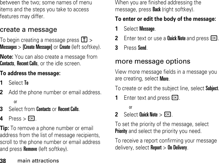 38main attractionsbetween the two; some names of menu items and the steps you take to access features may differ.create a message To begin creating a message press M &gt; Messages &gt; [Create Message] or Create (left softkey).Note: You can also create a message from Contacts, Recent Calls, or the idle screen.To address the message: 1Select To2Add the phone number or email address.or3Select from Contacts or Recent Calls.4Press &gt; r.Tip: To remove a phone number or email address from the list of message recipients, scroll to the phone number or email address and press Remove (left softkey).When you are finished addressing the message, press Back (right softkey).To enter or edit the body of the message: 1Select Message.2Enter text or use a Quick Note and press r.3Press Send.more message options View more message fields in a message you are creating, select More.To create or edit the subject line, select Subject.1Enter text and press r.or2Select Quick Note &gt;r.To set the priority of the message, select Priority and select the priority you need. To receive a report confirming your message delivery, select Report &gt; On Delivery.