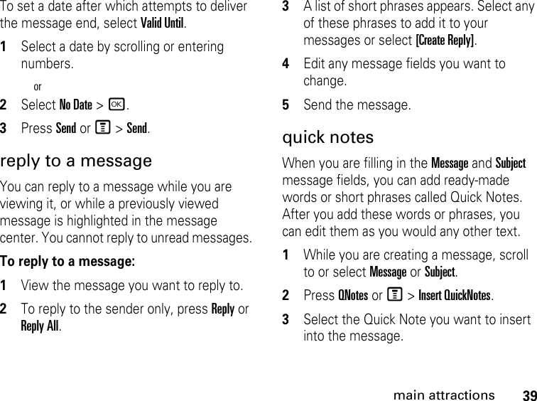 39main attractionsTo set a date after which attempts to deliver the message end, select Valid Until.1Select a date by scrolling or entering numbers.or2Select No Date &gt; r.3Press Send or M &gt; Send. reply to a message You can reply to a message while you are viewing it, or while a previously viewed message is highlighted in the message center. You cannot reply to unread messages. To reply to a message: 1View the message you want to reply to.2To reply to the sender only, press Reply or Reply All. 3A list of short phrases appears. Select any of these phrases to add it to your messages or select [Create Reply].4Edit any message fields you want to change. 5Send the message. quick notesWhen you are filling in the Message and Subject message fields, you can add ready-made words or short phrases called Quick Notes. After you add these words or phrases, you can edit them as you would any other text. 1While you are creating a message, scroll to or select Message or Subject. 2Press QNotes or M &gt; Insert QuickNotes.3Select the Quick Note you want to insert into the message. 