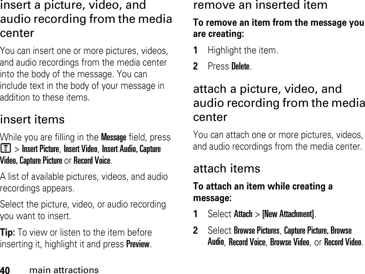 40main attractionsinsert a picture, video, and audio recording from the media center You can insert one or more pictures, videos, and audio recordings from the media center into the body of the message. You can include text in the body of your message in addition to these items. insert items While you are filling in the Message field, press M &gt; Insert Picture, Insert Video, Insert Audio, Capture Video, Capture Picture or Record Voice.A list of available pictures, videos, and audio recordings appears. Select the picture, video, or audio recording you want to insert. Tip: To view or listen to the item before inserting it, highlight it and press Preview. remove an inserted item To remove an item from the message you are creating: 1Highlight the item. 2Press Delete.attach a picture, video, and audio recording from the media center You can attach one or more pictures, videos, and audio recordings from the media center. attach items To attach an item while creating a message:1Select Attach &gt; [New Attachment].2Select Browse Pictures, Capture Picture, Browse Audio, Record Voice, Browse Video, or Record Video. 