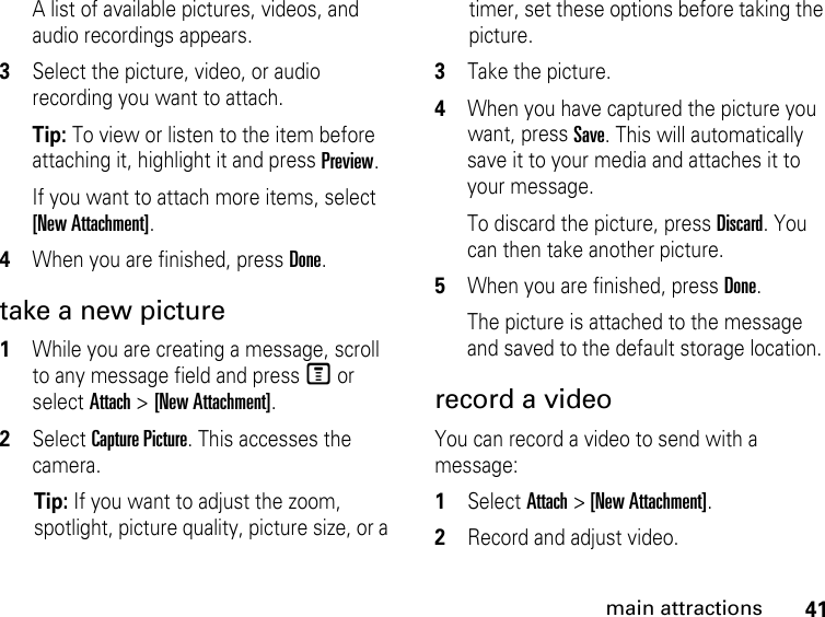 41main attractionsA list of available pictures, videos, and audio recordings appears.3Select the picture, video, or audio recording you want to attach. Tip: To view or listen to the item before attaching it, highlight it and press Preview. If you want to attach more items, select [New Attachment]. 4When you are finished, press Done. take a new picture 1While you are creating a message, scroll to any message field and press M or select Attach &gt; [New Attachment].2Select Capture Picture. This accesses the camera. Tip: If you want to adjust the zoom, spotlight, picture quality, picture size, or a timer, set these options before taking the picture. 3Take the picture. 4When you have captured the picture you want, press Save. This will automatically save it to your media and attaches it to your message.To discard the picture, press Discard. You can then take another picture. 5When you are finished, press Done. The picture is attached to the message and saved to the default storage location. record a videoYou can record a video to send with a message:1Select Attach &gt; [New Attachment]. 2Record and adjust video. 