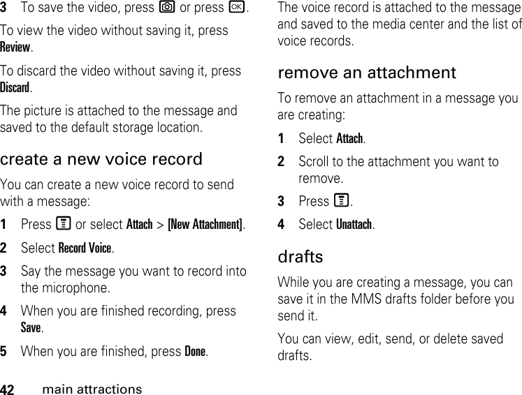 42main attractions3To save the video, press e or press r.To view the video without saving it, press Review.To discard the video without saving it, press Discard.The picture is attached to the message and saved to the default storage location. create a new voice record You can create a new voice record to send with a message:1Press M or select Attach &gt; [New Attachment].2Select Record Voice. 3Say the message you want to record into the microphone. 4When you are finished recording, press Save. 5When you are finished, press Done. The voice record is attached to the message and saved to the media center and the list of voice records. remove an attachment To remove an attachment in a message you are creating: 1Select Attach.2Scroll to the attachment you want to remove. 3Press M. 4Select Unattach. drafts While you are creating a message, you can save it in the MMS drafts folder before you send it. You can view, edit, send, or delete saved drafts. 