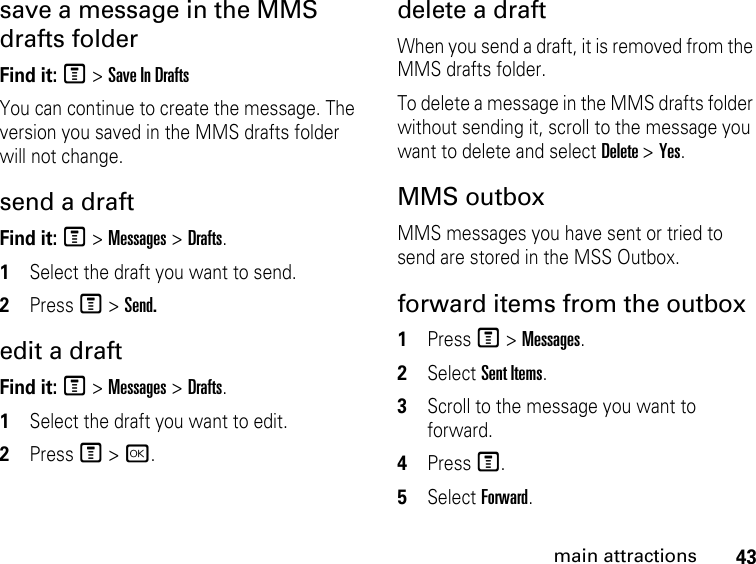 43main attractionssave a message in the MMS drafts folder Find it: M &gt; Save In DraftsYou can continue to create the message. The version you saved in the MMS drafts folder will not change.send a draft Find it: M &gt; Messages &gt; Drafts.1Select the draft you want to send.2Press M &gt; Send.edit a draft Find it: M &gt; Messages &gt; Drafts.1Select the draft you want to edit.2Press M &gt; r.delete a draft When you send a draft, it is removed from the MMS drafts folder.To delete a message in the MMS drafts folder without sending it, scroll to the message you want to delete and select Delete &gt; Yes. MMS outbox MMS messages you have sent or tried to send are stored in the MSS Outbox.forward items from the outbox 1Press M &gt; Messages. 2Select Sent Items.3Scroll to the message you want to forward.4Press M.5Select Forward. 