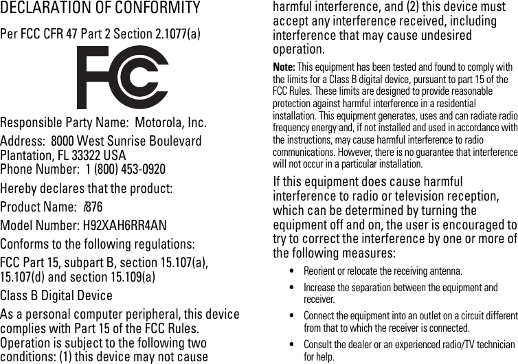 DECLARATION OF CONFORMITYPer FCC CFR 47 Part 2 Section 2.1077(a)Responsible Party Name:  Motorola, Inc.Address:  8000 West Sunrise BoulevardPlantation, FL 33322 USAPhone Number:  1 (800) 453-0920Hereby declares that the product:Product Name:  i876Model Number: H92XAH6RR4ANConforms to the following regulations:FCC Part 15, subpart B, section 15.107(a), 15.107(d) and section 15.109(a)Class B Digital DeviceAs a personal computer peripheral, this device complies with Part 15 of the FCC Rules. Operation is subject to the following two conditions: (1) this device may not cause harmful interference, and (2) this device must accept any interference received, including interference that may cause undesired operation.Note: This equipment has been tested and found to comply with the limits for a Class B digital device, pursuant to part 15 of the FCC Rules. These limits are designed to provide reasonable protection against harmful interference in a residential installation. This equipment generates, uses and can radiate radio frequency energy and, if not installed and used in accordance with the instructions, may cause harmful interference to radio communications. However, there is no guarantee that interference will not occur in a particular installation. If this equipment does cause harmful interference to radio or television reception, which can be determined by turning the equipment off and on, the user is encouraged to try to correct the interference by one or more of the following measures:•Reorient or relocate the receiving antenna.•Increase the separation between the equipment and receiver.•Connect the equipment into an outlet on a circuit different from that to which the receiver is connected.•Consult the dealer or an experienced radio/TV technician for help.