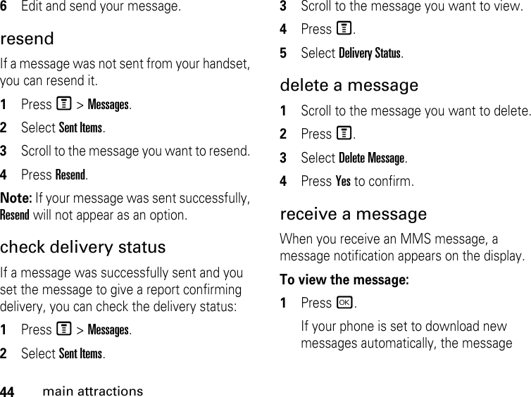 44main attractions6Edit and send your message.resendIf a message was not sent from your handset, you can resend it. 1Press M &gt; Messages. 2Select Sent Items.3Scroll to the message you want to resend. 4Press Resend. Note: If your message was sent successfully, Resend will not appear as an option.check delivery status If a message was successfully sent and you set the message to give a report confirming delivery, you can check the delivery status: 1Press M &gt; Messages. 2Select Sent Items.3Scroll to the message you want to view.4Press M.5Select Delivery Status. delete a message1Scroll to the message you want to delete.2Press M.3Select Delete Message.4Press Yes to confirm. receive a message When you receive an MMS message, a message notification appears on the display. To view the message: 1Press r. If your phone is set to download new messages automatically, the message 