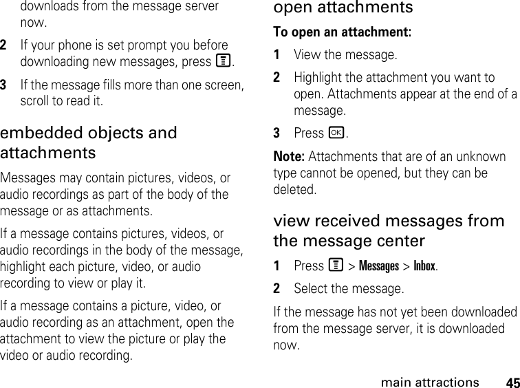 45main attractionsdownloads from the message server now. 2If your phone is set prompt you before downloading new messages, press M. 3If the message fills more than one screen, scroll to read it. embedded objects and attachments Messages may contain pictures, videos, or audio recordings as part of the body of the message or as attachments. If a message contains pictures, videos, or audio recordings in the body of the message, highlight each picture, video, or audio recording to view or play it. If a message contains a picture, video, or audio recording as an attachment, open the attachment to view the picture or play the video or audio recording. open attachments To open an attachment:1View the message. 2Highlight the attachment you want to open. Attachments appear at the end of a message. 3Press r. Note: Attachments that are of an unknown type cannot be opened, but they can be deleted.view received messages from the message center 1Press M &gt; Messages &gt; Inbox. 2Select the message. If the message has not yet been downloaded from the message server, it is downloaded now. 