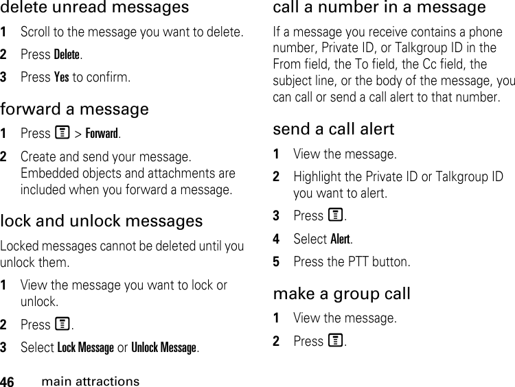 46main attractionsdelete unread messages 1Scroll to the message you want to delete. 2Press Delete. 3Press Yes to confirm. forward a message 1Press M &gt; Forward. 2Create and send your message. Embedded objects and attachments are included when you forward a message. lock and unlock messagesLocked messages cannot be deleted until you unlock them. 1View the message you want to lock or unlock. 2Press M. 3Select Lock Message or Unlock Message. call a number in a message If a message you receive contains a phone number, Private ID, or Talkgroup ID in the From field, the To field, the Cc field, the subject line, or the body of the message, you can call or send a call alert to that number. send a call alert 1View the message.2Highlight the Private ID or Talkgroup ID you want to alert. 3Press M. 4Select Alert. 5Press the PTT button. make a group call 1View the message. 2Press M.