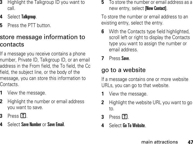 47main attractions3Highlight the Talkgroup ID you want to call. 4Select Talkgroup. 5Press the PTT button. store message information to contacts If a message you receive contains a phone number, Private ID, Talkgroup ID, or an email address in the From field, the To field, the Cc field, the subject line, or the body of the message, you can store this information to Contacts. 1View the message. 2Highlight the number or email address you want to save. 3Press M. 4Select Save Number or Save Email. 5To store the number or email address as a new entry, select [New Contact].To store the number or email address to an existing entry, select the entry. 6With the Contacts type field highlighted, scroll left or right to display the Contacts type you want to assign the number or email address. 7Press Save. go to a website If a message contains one or more website URLs, you can go to that website. 1View the message. 2Highlight the website URL you want to go to. 3Press M. 4Select Go To Website. 