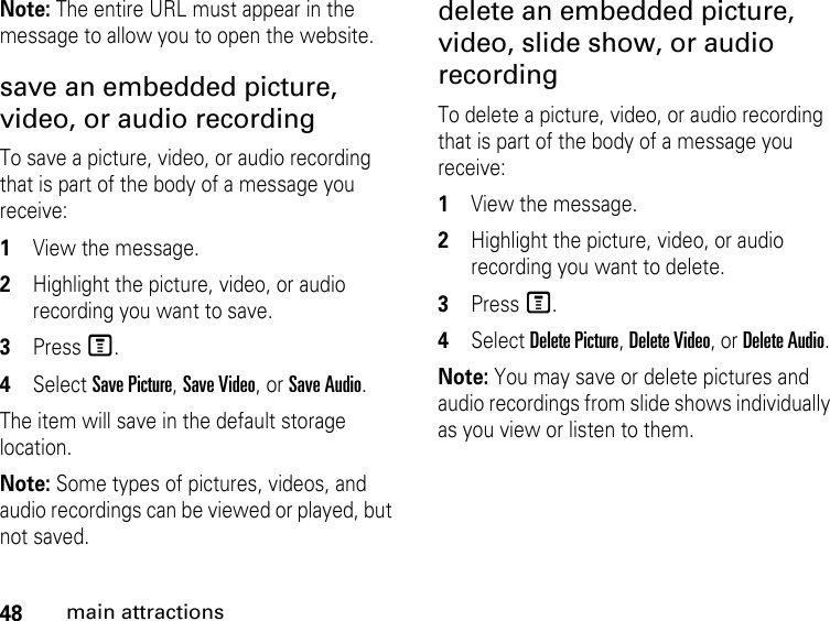 48main attractionsNote: The entire URL must appear in the message to allow you to open the website. save an embedded picture, video, or audio recording To save a picture, video, or audio recording that is part of the body of a message you receive: 1View the message. 2Highlight the picture, video, or audio recording you want to save. 3Press M. 4Select Save Picture, Save Video, or Save Audio. The item will save in the default storage location. Note: Some types of pictures, videos, and audio recordings can be viewed or played, but not saved. delete an embedded picture, video, slide show, or audio recording To delete a picture, video, or audio recording that is part of the body of a message you receive: 1View the message. 2Highlight the picture, video, or audio recording you want to delete. 3Press M. 4Select Delete Picture, Delete Video, or Delete Audio. Note: You may save or delete pictures and audio recordings from slide shows individually as you view or listen to them.