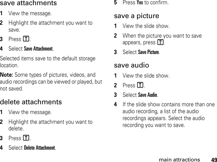 49main attractionssave attachments 1View the message.2Highlight the attachment you want to save. 3Press M. 4Select Save Attachment. Selected items save to the default storage location. Note: Some types of pictures, videos, and audio recordings can be viewed or played, but not saved.delete attachments 1View the message. 2Highlight the attachment you want to delete. 3Press M. 4Select Delete Attachment. 5Press Yes to confirm. save a picture1View the slide show. 2When the picture you want to save appears, press M. 3Select Save Picture. save audio 1View the slide show. 2Press M. 3Select Save Audio. 4If the slide show contains more than one audio recording, a list of the audio recordings appears. Select the audio recording you want to save. 