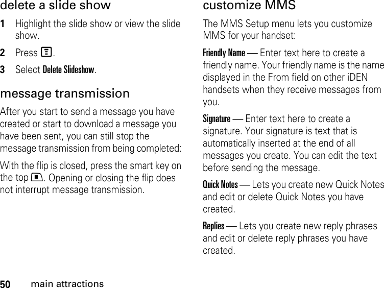 50main attractionsdelete a slide show1Highlight the slide show or view the slide show. 2Press M. 3Select Delete Slideshow.message transmission After you start to send a message you have created or start to download a message you have been sent, you can still stop the message transmission from being completed: With the flip is closed, press the smart key on the top .. Opening or closing the flip does not interrupt message transmission. customize MMS The MMS Setup menu lets you customize MMS for your handset: Friendly Name — Enter text here to create a friendly name. Your friendly name is the name displayed in the From field on other iDEN handsets when they receive messages from you. Signature — Enter text here to create a signature. Your signature is text that is automatically inserted at the end of all messages you create. You can edit the text before sending the message. Quick Notes — Lets you create new Quick Notes and edit or delete Quick Notes you have created. Replies — Lets you create new reply phrases and edit or delete reply phrases you have created. 