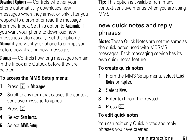 51main attractionsDownload Options — Controls whether your phone automatically downloads new messages when they arrive, or only after you respond to a prompt or read the message from the Inbox. Set this option to Automatic if you want your phone to download new messages automatically; set the option to Manual if you want your phone to prompt you before downloading new messages. Cleanup — Controls how long messages remain in the Inbox and Outbox before they are deleted. To access the MMS Setup menu: 1Press M &gt; Messages. 2Scroll to any item that causes the context-sensitive message to appear. 3Press M. 4Select Sent Items.5Select MMS Setup. Tip: This option is available from many context-sensitive menus when you are using MMS. new quick notes and reply phrases Note: These Quick Notes are not the same as the quick notes used with MOSMS messages. Each messaging service has its own quick notes feature. To create quick notes:1From the MMS Setup menu, select Quick Notes or Replies. 2Select New. 3Enter text from the keypad. 4Press r.To edit quick notes: You can edit only Quick Notes and reply phrases you have created. 