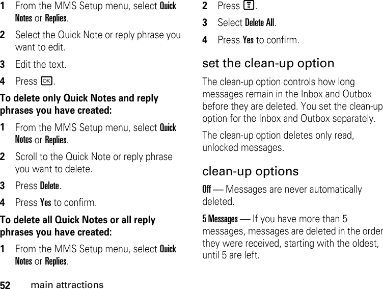 52main attractions1From the MMS Setup menu, select Quick Notes or Replies. 2Select the Quick Note or reply phrase you want to edit. 3Edit the text. 4Press r. To delete only Quick Notes and reply phrases you have created:1From the MMS Setup menu, select Quick Notes or Replies. 2Scroll to the Quick Note or reply phrase you want to delete. 3Press Delete. 4Press Yes to confirm. To delete all Quick Notes or all reply phrases you have created:1From the MMS Setup menu, select Quick Notes or Replies. 2Press M. 3Select Delete All. 4Press Yes to confirm. set the clean-up option The clean-up option controls how long messages remain in the Inbox and Outbox before they are deleted. You set the clean-up option for the Inbox and Outbox separately. The clean-up option deletes only read, unlocked messages. clean-up options Off — Messages are never automatically deleted.5 Messages — If you have more than 5 messages, messages are deleted in the order they were received, starting with the oldest, until 5 are left. 