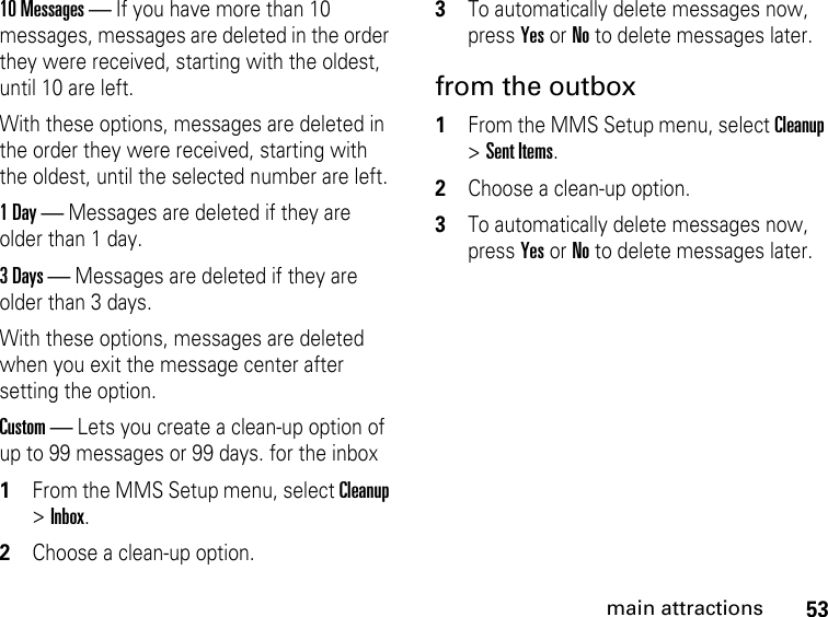 53main attractions10 Messages — If you have more than 10 messages, messages are deleted in the order they were received, starting with the oldest, until 10 are left.With these options, messages are deleted in the order they were received, starting with the oldest, until the selected number are left.1 Day — Messages are deleted if they are older than 1 day. 3 Days — Messages are deleted if they are older than 3 days. With these options, messages are deleted when you exit the message center after setting the option.Custom — Lets you create a clean-up option of up to 99 messages or 99 days. for the inbox 1From the MMS Setup menu, select Cleanup &gt; Inbox. 2Choose a clean-up option. 3To automatically delete messages now, press Yes or No to delete messages later. from the outbox 1From the MMS Setup menu, select Cleanup &gt; Sent Items. 2Choose a clean-up option. 3To automatically delete messages now, press Yes or No to delete messages later. 