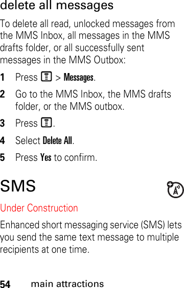 54main attractionsdelete all messages To delete all read, unlocked messages from the MMS Inbox, all messages in the MMS drafts folder, or all successfully sent messages in the MMS Outbox: 1Press M &gt; Messages. 2Go to the MMS Inbox, the MMS drafts folder, or the MMS outbox. 3Press M. 4Select Delete All. 5Press Yes to confirm.SMSUnder ConstructionEnhanced short messaging service (SMS) lets you send the same text message to multiple recipients at one time. 