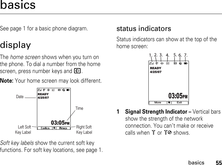 55basicsbasicsSee page 1 for a basic phone diagram.displayThe home screen shows when you turn on the phone. To dial a number from the home screen, press number keys and N.Note: Your home screen may look different.Soft key labels show the current soft key functions. For soft key locations, see page 1.status indicatorsStatus indicators can show at the top of the home screen:1 Signal Strength Indicator – Vertical bars show the strength of the network connection. You can’t make or receive calls when 1 or 0 shows. DateRight Soft Key LabelLeft Soft Key LabelREADY4/25/0703:05PM TimeMore ExitREADY4/25/0703:05PM1. 2. 3. 4. 5. 6. 7.