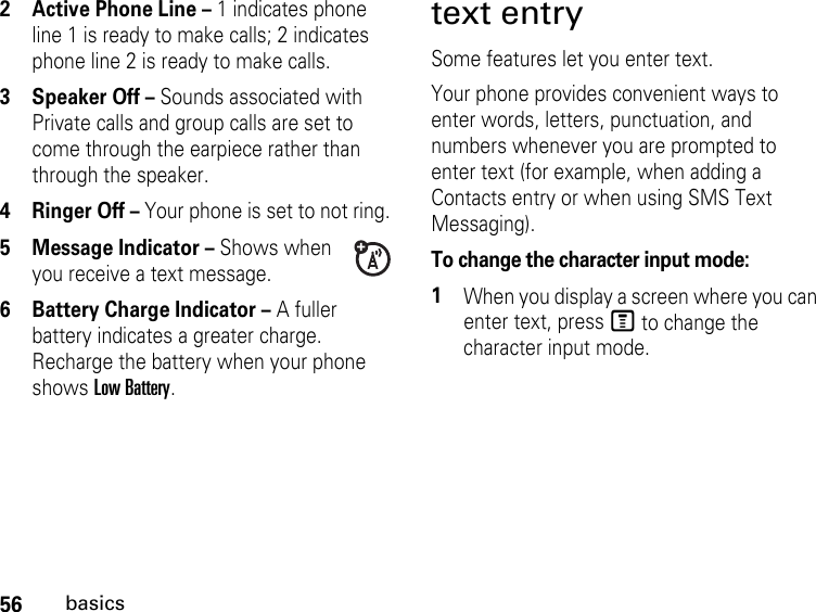 56basics2 Active Phone Line – 1 indicates phone line 1 is ready to make calls; 2 indicates phone line 2 is ready to make calls.3 Speaker Off – Sounds associated with Private calls and group calls are set to come through the earpiece rather than through the speaker.4 Ringer Off – Your phone is set to not ring.5 Message Indicator – Shows when you receive a text message. 6 Battery Charge Indicator – A fuller battery indicates a greater charge. Recharge the battery when your phone shows Low Battery.text entrySome features let you enter text.Your phone provides convenient ways to enter words, letters, punctuation, and numbers whenever you are prompted to enter text (for example, when adding a Contacts entry or when using SMS Text Messaging).To change the character input mode:1When you display a screen where you can enter text, press M to change the character input mode.