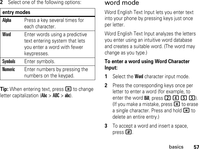 57basics2Select one of the following options:Tip: When entering text, press * to change letter capitalization (Abc &gt; ABC &gt; abc).word modeWord English Text Input lets you enter text into your phone by pressing keys just once per letter.Word English Text Input analyzes the letters you enter using an intuitive word database and creates a suitable word. (The word may change as you type.) To enter a word using Word Character Input:1Select the Word character input mode. 2Press the corresponding keys once per letter to enter a word (for example, to enter the word Bill, press 2455). (If you make a mistake, press * to erase a single character. Press and hold * to delete an entire entry.)3To accept a word and insert a space, press#.entry modesAlphaPress a key several times for each character.WordEnter words using a predictive text entering system that lets you enter a word with fewer keypresses.SymbolsEnter symbols.NumericEnter numbers by pressing the numbers on the keypad.