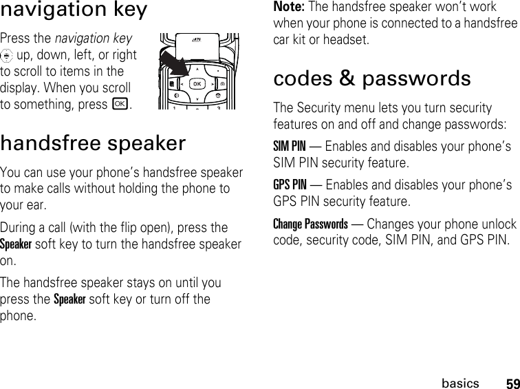 59basicsnavigation keyPress the navigation key  up, down, left, or right to scroll to items in the display. When you scroll to something, press r.handsfree speakerYou can use your phone’s handsfree speaker to make calls without holding the phone to your ear.During a call (with the flip open), press the Speakersoft key to turn the handsfree speaker on.The handsfree speaker stays on until you press the Speakersoft key or turn off the phone.Note: The handsfree speaker won’t work when your phone is connected to a handsfree car kit or headset.codes &amp; passwordsThe Security menu lets you turn security features on and off and change passwords:SIM PIN — Enables and disables your phone’s SIM PIN security feature.GPS PIN — Enables and disables your phone’s GPS PIN security feature.Change Passwords — Changes your phone unlock code, security code, SIM PIN, and GPS PIN.