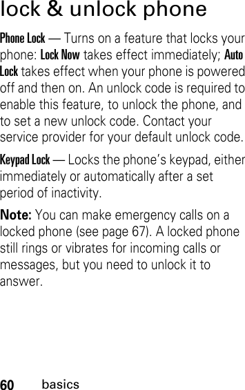 60basicslock &amp; unlock phonePhone Lock — Turns on a feature that locks your phone: Lock Now takes effect immediately; Auto Lock takes effect when your phone is powered off and then on. An unlock code is required to enable this feature, to unlock the phone, and to set a new unlock code. Contact your service provider for your default unlock code.Keypad Lock — Locks the phone’s keypad, either immediately or automatically after a set period of inactivity. Note: You can make emergency calls on a locked phone (see page 67). A locked phone still rings or vibrates for incoming calls or messages, but you need to unlock it to answer.