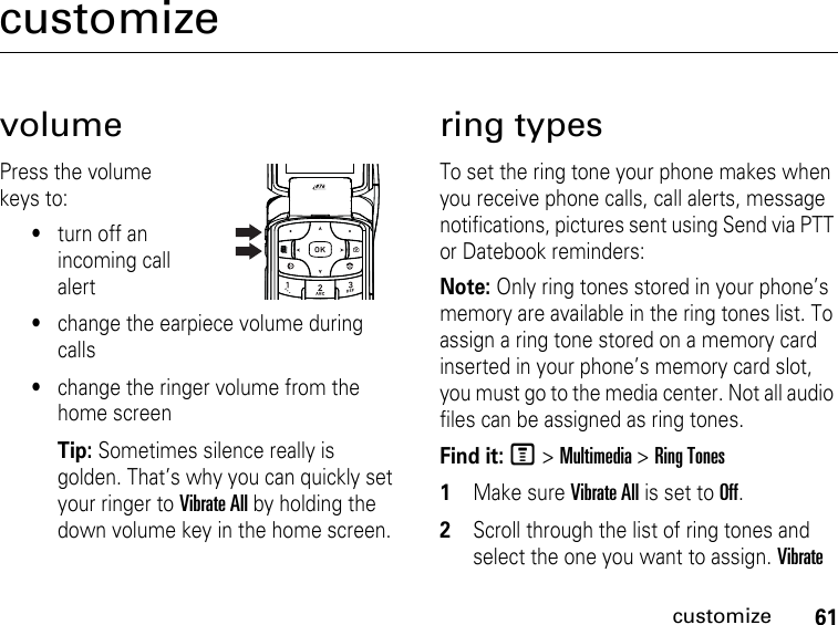 61customizecustomizevolumePress the volume keys to:•turn off an incoming call alert•change the earpiece volume during calls•change the ringer volume from the home screenTip: Sometimes silence really is golden. That’s why you can quickly set your ringer to Vibrate All by holding the down volume key in the home screen.ring typesTo set the ring tone your phone makes when you receive phone calls, call alerts, message notifications, pictures sent using Send via PTT or Datebook reminders:Note: Only ring tones stored in your phone’s memory are available in the ring tones list. To assign a ring tone stored on a memory card inserted in your phone’s memory card slot, you must go to the media center. Not all audio files can be assigned as ring tones.Find it: M &gt; Multimedia &gt; Ring Tones1Make sure Vibrate All is set to Off.2Scroll through the list of ring tones and select the one you want to assign. Vibrate 