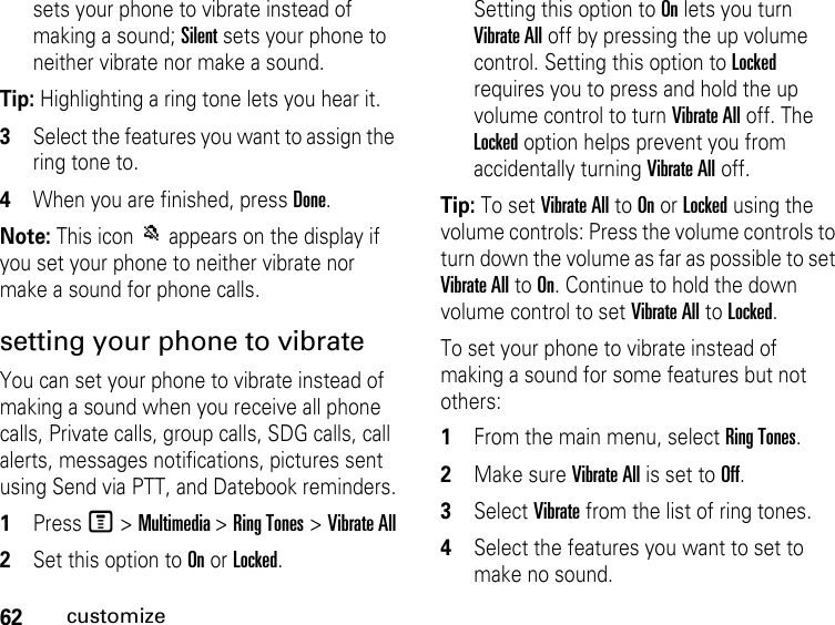 62customizesets your phone to vibrate instead of making a sound; Silent sets your phone to neither vibrate nor make a sound.Tip: Highlighting a ring tone lets you hear it.3Select the features you want to assign the ring tone to.4When you are finished, press Done.Note: This icon M appears on the display if you set your phone to neither vibrate nor make a sound for phone calls.setting your phone to vibrateYou can set your phone to vibrate instead of making a sound when you receive all phone calls, Private calls, group calls, SDG calls, call alerts, messages notifications, pictures sent using Send via PTT, and Datebook reminders.1Press M &gt; Multimedia &gt; Ring Tones &gt; Vibrate All2Set this option to On or Locked.Setting this option to On lets you turn Vibrate All off by pressing the up volume control. Setting this option to Locked requires you to press and hold the up volume control to turn Vibrate All off. The Locked option helps prevent you from accidentally turning Vibrate All off.Tip: To set Vibrate All to On or Locked using the volume controls: Press the volume controls to turn down the volume as far as possible to set Vibrate All to On. Continue to hold the down volume control to set Vibrate All to Locked.To set your phone to vibrate instead of making a sound for some features but not others:1From the main menu, select Ring Tones.2Make sure Vibrate All is set to Off.3Select Vibrate from the list of ring tones.4Select the features you want to set to make no sound.