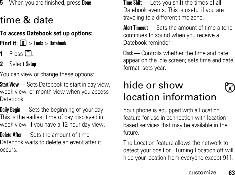 63customize5When you are finished, press Done.time &amp; dateTo access Datebook set up options:Find it: M &gt; Tools &gt; Datebook1Press M.2Select Setup.You can view or change these options:Start View — Sets Datebook to start in day view, week view, or month view when you access Datebook.Daily Begin — Sets the beginning of your day. This is the earliest time of day displayed in week view, if you have a 12-hour day view.Delete After — Sets the amount of time Datebook waits to delete an event after it occurs.Time Shift — Lets you shift the times of all Datebook events. This is useful if you are traveling to a different time zone.Alert Timeout — Sets the amount of time a tone continues to sound when you receive a Datebook reminder.Clock — Controls whether the time and date appear on the idle screen; sets time and date format; sets year.hide or show location informationYour phone is equipped with a Location feature for use in connection with location-based services that may be available in the future. The Location feature allows the network to detect your position. Turning Location off will hide your location from everyone except 911.